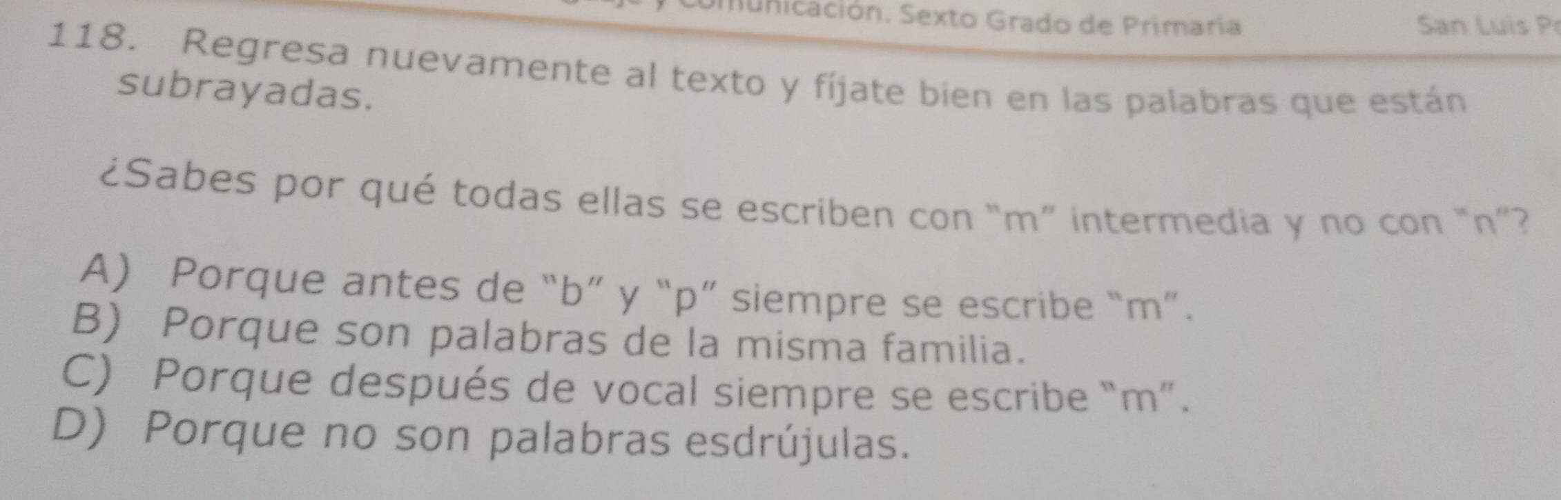 Sunicación. Sexto Grado de Primaria San Luis P
118. Regresa nuevamente al texto y fíjate bien en las palabras que están
subrayadas.
¿Sabes por qué todas ellas se escriben con “ m ” intermedia y no con “ n ”?
A) Porque antes de “ b ” y “ p ” siempre se escribe “ m ”.
B) Porque son palabras de la misma familia.
C) Porque después de vocal siempre se escribe “ m ”.
D) Porque no son palabras esdrújulas.