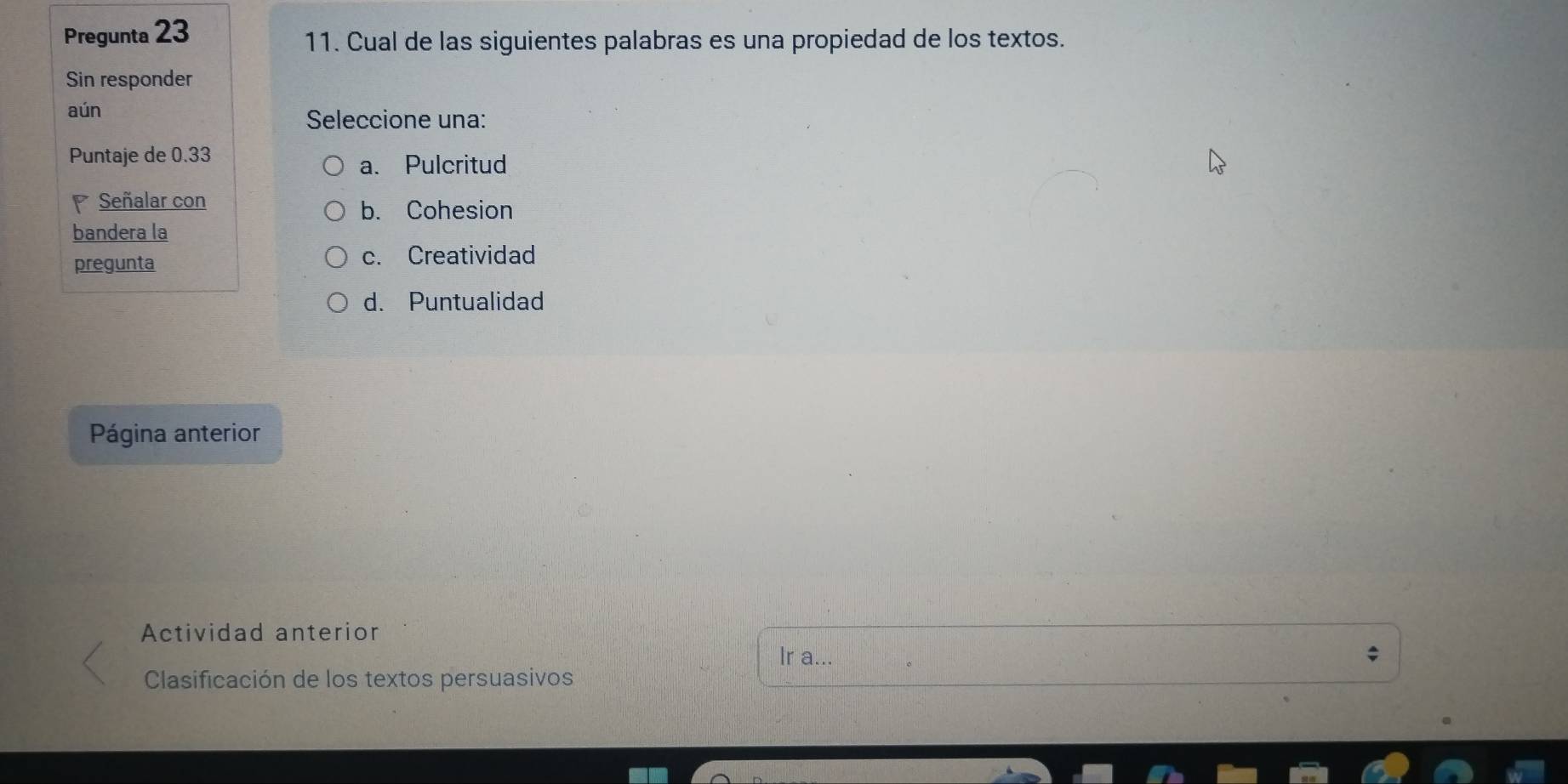 Pregunta 23
11. Cual de las siguientes palabras es una propiedad de los textos.
Sin responder
aún
Seleccione una:
Puntaje de 0.33
a. Pulcritud
Señalar con
b. Cohesion
bandera la
pregunta c. Creatividad
d. Puntualidad
Página anterior
Actividad anterior
Ir a...
Clasificación de los textos persuasivos