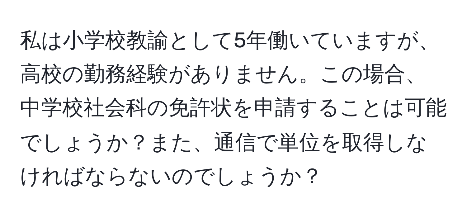 私は小学校教諭として5年働いていますが、高校の勤務経験がありません。この場合、中学校社会科の免許状を申請することは可能でしょうか？また、通信で単位を取得しなければならないのでしょうか？