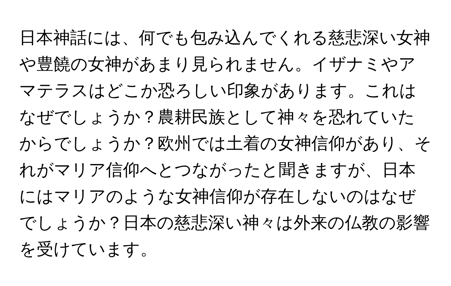 日本神話には、何でも包み込んでくれる慈悲深い女神や豊饒の女神があまり見られません。イザナミやアマテラスはどこか恐ろしい印象があります。これはなぜでしょうか？農耕民族として神々を恐れていたからでしょうか？欧州では土着の女神信仰があり、それがマリア信仰へとつながったと聞きますが、日本にはマリアのような女神信仰が存在しないのはなぜでしょうか？日本の慈悲深い神々は外来の仏教の影響を受けています。