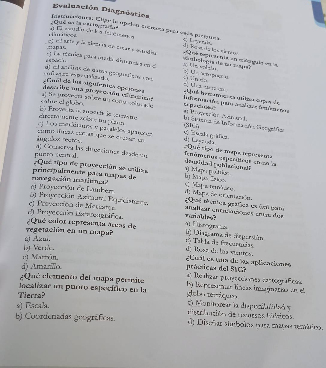 Evaluación Diagnóstica
¿Qué es la cartografía?
Instrucciones: Elige la opción correcta para cada pregunta
a) El estudio de los fenómenos
climáticos.
c) Leyenda. d) Rosa de los vientos.
mapas.
b) El arte y la ciencia de crear y estudiar simbología de un mapa?
¿Qué representa un triángulo en la
espacio.
c) La técnica para medir distancias en el b) Un aeropuerto.
a) Un volcán
software especializado.
d) El análisis de datos geográficos con c) Un río. d) Una carretera.
¿Cuál de las siguientes opciones
¿Qué herramienta utiliza capas de
describe una proyección cilíndrica? información para analizar fenómenos
sobre el globo.
a) Se proyecta sobre un cono colocado espaciales? a) Proyección Azimutal.
b) Proyecta la superficie terrestre
directamente sobre un plano.
b) Sistema de Información Geográfica
(SIG).
c) Los meridianos y paralelos aparecen d) Leyenda.
c) Escala gráfica.
como líneas rectas que se cruzan en
ángulos rectos.
d) Conserva las direcciones desde un
¿Qué tipo de mapa representa
punto central.
fenómenos específicos como la
densidad poblacional?
¿Qué tipo de proyección se utiliza b) Mapa físico.
a) Mapa político.
principalmente para mapas de
navegación marítima?
c)  Mapa temático.
a) Proyección de Lambert.
d) Mapa de orientación.
¿Qué técnica gráfica es útil para
b) Proyección Azimutal Equidistante. analizar correlaciones entre dos
c) Proyección de Mercator.
d) Proyección Estereográfica.
variables?
a) Histograma.
¿Qué color representa áreas de b) Diagrama de dispersión.
vegetación en un mapa?
a) Azul.
c) Tabla de frecuencias.
b) Verde.
d) Rosa de los vientos.
c) Marrón.
¿Cuál es una de las aplicaciones
d) Amarillo.
prácticas del SIG?
a) Realizar proyecciones cartográficas.
¿Qué elemento del mapa permite b) Representar líneas imaginarias en el
localizar un punto específico en la
Tierra? globo terráqueo.
a) Escala.
c) Monitorear la disponibilidad y
distribución de recursos hídricos.
b) Coordenadas geográficas. d) Diseñar símbolos para mapas temático.