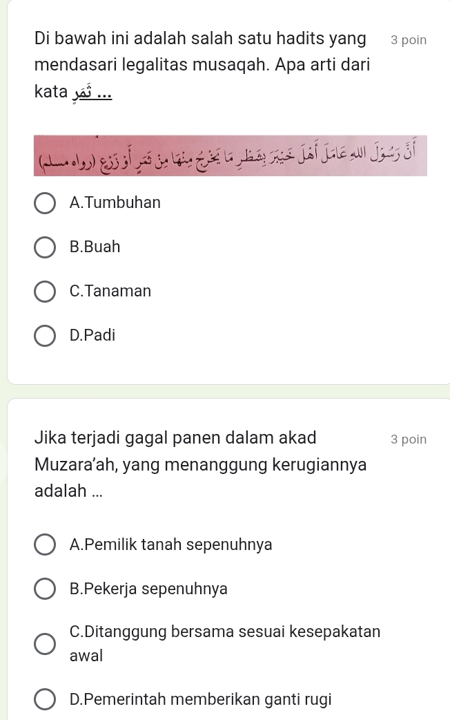 Di bawah ini adalah salah satu hadits yang 3 poin
mendasari legalitas musaqah. Apa arti dari
kata ...
A.Tumbuhan
B.Buah
C.Tanaman
D.Padi
Jika terjadi gagal panen dalam akad 3 poin
Muzara’ah, yang menanggung kerugiannya
adalah ...
A.Pemilik tanah sepenuhnya
B.Pekerja sepenuhnya
C.Ditanggung bersama sesuai kesepakatan
awal
D.Pemerintah memberikan ganti rugi