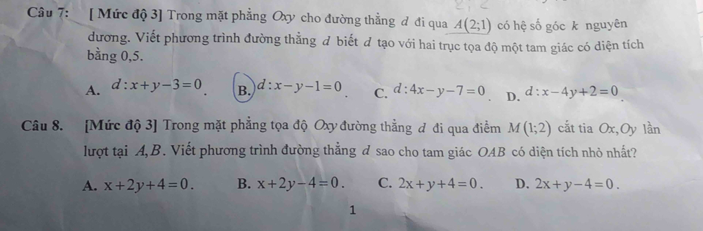 [ Mức độ 3] Trong mặt phẳng Oxy cho đường thằng đ đi qua A(2;1) có hệ số góc k nguyên
dương. Viết phương trình đường thằng đ biết đ tạo với hai trục tọa độ một tam giác có diện tích
bằng 0,5.
A. d:x+y-3=0 B. d:x-y-1=0 C. d:4x-y-7=0 D. d:x-4y+2=0
Câu 8. [Mức độ 3] Trong mặt phẳng tọa độ Oxy đường thẳng đ đi qua điểm M(1;2) cắt tia Ox, Oy lần
lượt tại A,B. Viết phương trình đường thẳng đ sao cho tam giác OAB có diện tích nhỏ nhất?
A. x+2y+4=0. B. x+2y-4=0. C. 2x+y+4=0. D. 2x+y-4=0. 
1