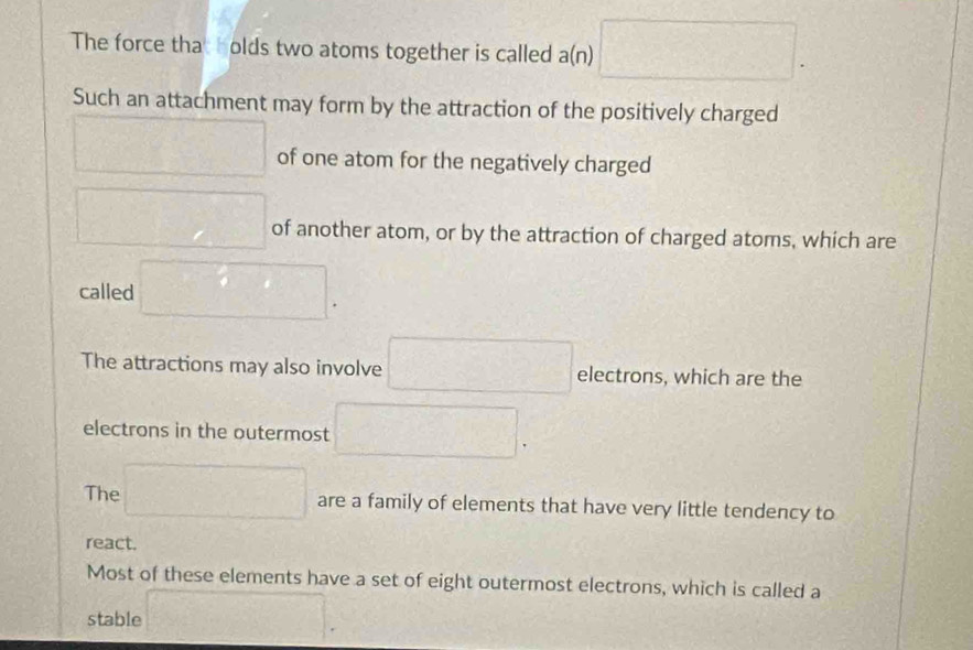 The force tha olds two atoms together is called a(n) □. 
Such an attachment may form by the attraction of the positively charged
□ of one atom for the negatively charged
□ of another atom, or by the attraction of charged atoms, which are
called □.
The attractions may also involve □ electrons, which are the
electrons in the outermost □.
The □ are a family of elements that have very little tendency to
react.
Most of these elements have a set of eight outermost electrons, which is called a
stable □.