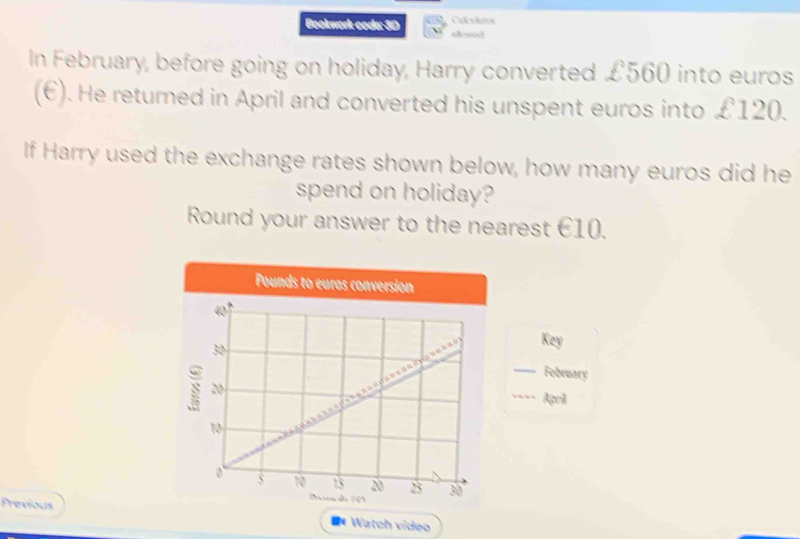 Bookwork coda: 3D 
In February, before going on holiday, Harry converted £560 into euros
(€). He returned in April and converted his unspent euros into £120. 
If Harry used the exchange rates shown below, how many euros did he 
spend on holiday? 
Round your answer to the nearest €10.
Pounds to euros conversion
40°
30
Key 
February 
s 20 __April
10
0 5 10 13 20 25 30
Previous 
** Watch vídeo