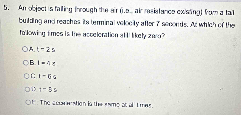 An object is falling through the air (i.e., air resistance existing) from a tall
building and reaches its terminal velocity after 7 seconds. At which of the
following times is the acceleration still likely zero?
A. t=2s
B. t=4s
C. t=6s
D. t=8s
E. The acceleration is the same at all times.