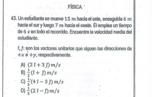 FÍSICA 
43. Un estudiante se mueve 15 m hacia el este, enseguida 6 m
hacia el sur y luego 7 m hacia el oeste. Él emplea un tiempo
de 6 s en todo el recorrido. Encuentre la velocidad media del
estudiante.
Î, f: son los vectores unitarios que siguen las direcciones de
+xe+y , respectivamente.
A) (2hat i+3hat j)m/s
B)  1/2 (i+j)m/s
C)  1/3 (4ell -3hat j)m/s
D)  1/5 (2t-j)m/s