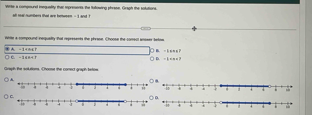 Write a compound inequality that represents the following phrase. Graph the solutions.
all real numbers that are between - 1 and 7
Write a compound inequality that represents the phrase. Choose the correct answer below.
A. -1
B. -1≤ n≤ 7
C. -1≤ n<7</tex>
D. -1
Graph the solutions. Choose the correct graph below.