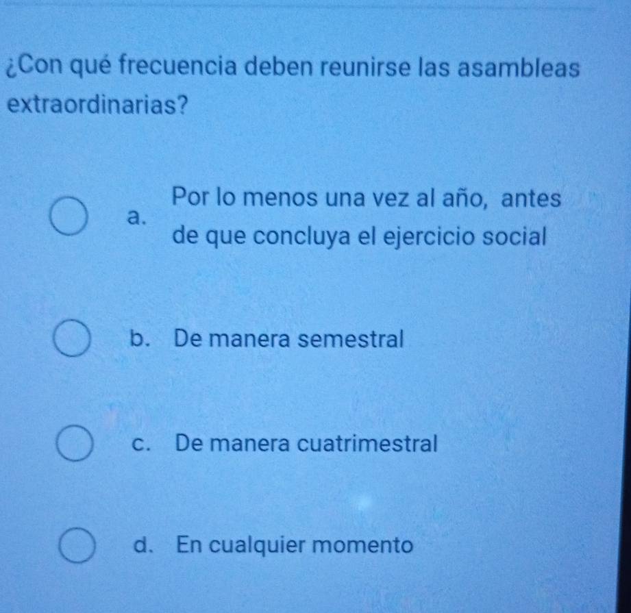 ¿Con qué frecuencia deben reunirse las asambleas
extraordinarias?
Por lo menos una vez al año, antes
a.
de que concluya el ejercicio social
b. De manera semestral
c. De manera cuatrimestral
d. En cualquier momento