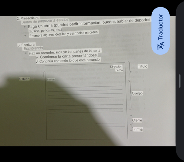 Preescritura. 
Antes de empezar a escribir. 
Elige un tema (puedes pedir información, puedes hablar de deportes, 
música, películas, etc.) 
Enumera algunos detalles y escribelos en orden. 
3. Escritura. 
Escribiendo 

Haz un borrador; incluye las partes de la carta. 
Comience la carta presentándose. 
√ Continúa contando lo que está pasando. 
Dirección Título 
Fecha 
Saludo Estrado 
_ 
_ 
_ 
_Cuerpo 
_ 
_ 
_ 
_ 
Cierre 
_ 
Firma