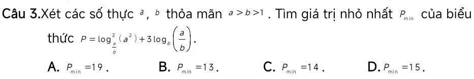 Câu 3.Xét các số thực ª, º thỏa mãn a>b>1. Tìm giá trị nhỏ nhất P_min của biểu
thức P=log _ a/b ^2(a^2)+3log _b( a/b ).
A. P_min=19. B. P_min=13. C. P_min=14. D. P_min=15.