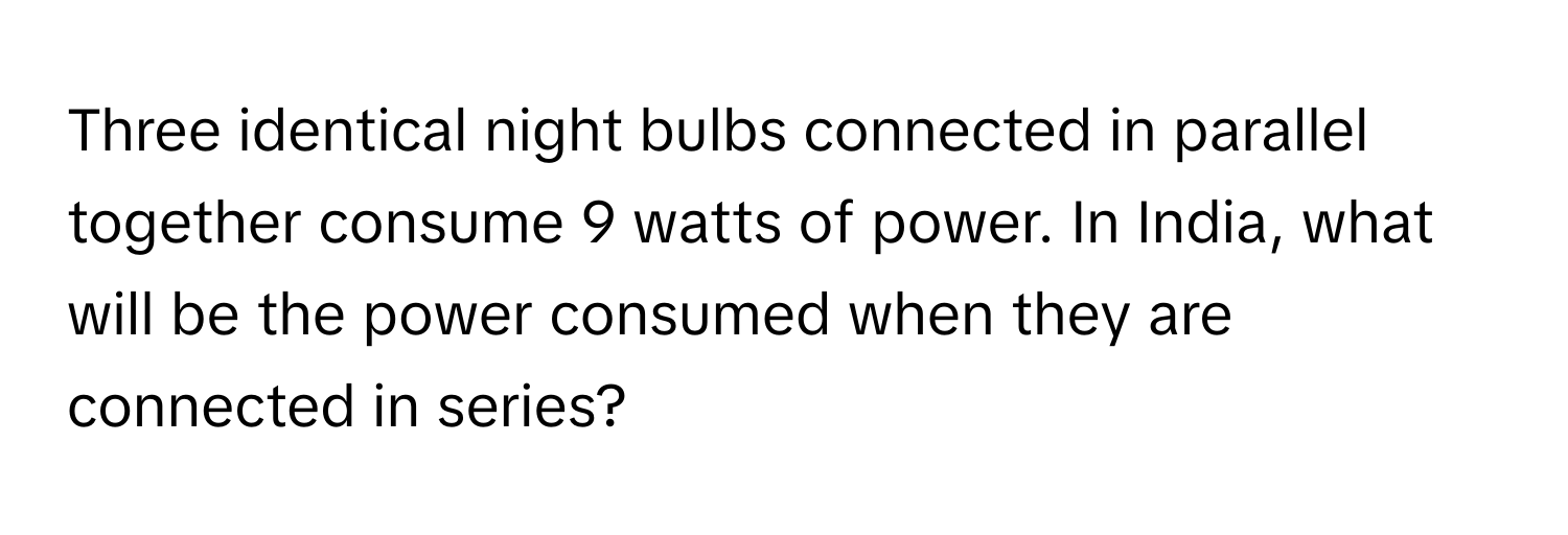 Three identical night bulbs connected in parallel together consume 9 watts of power. In India, what will be the power consumed when they are connected in series?