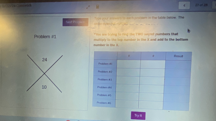 11/22/24 Classwork < 27 af 28 
Type your answers to each problem in the table below. The 
Next Problem order does not matter!. 
Problem #1 "You are trying to find the TWO secret numbers that 
multiply to the top number in the X and add to the bottom 
number in the X.
24
10
Try It