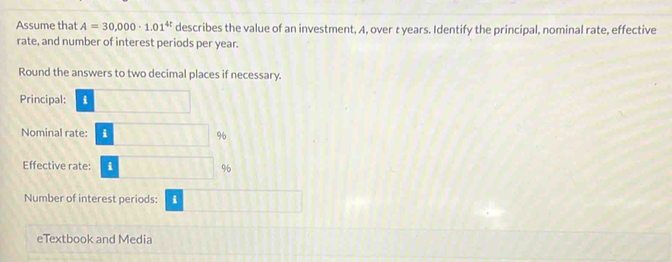 Assume that A=30,000· 1.01^(4t) describes the value of an investment, A, over t years. Identify the principal, nominal rate, effective 
rate, and number of interest periods per year. 
Round the answers to two decimal places if necessary. 
Principal: i□
Nominal rate: i□ 9
Effective rate: i□ %
Number of interest periods: i 11111
eTextbook and Media