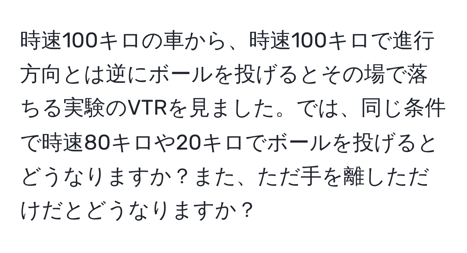 時速100キロの車から、時速100キロで進行方向とは逆にボールを投げるとその場で落ちる実験のVTRを見ました。では、同じ条件で時速80キロや20キロでボールを投げるとどうなりますか？また、ただ手を離しただけだとどうなりますか？