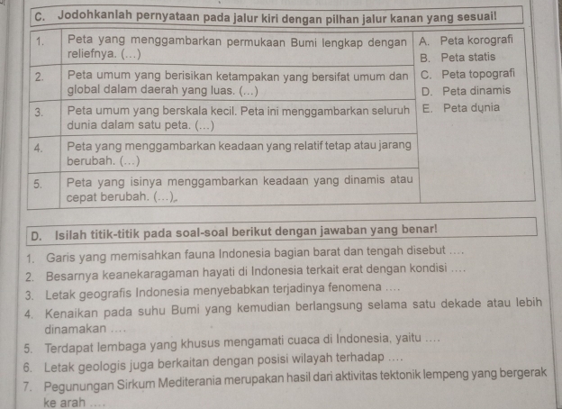 Isilah titik-titik pada soal-soal berikut dengan jawaban yang benar! 
1. Garis yang memisahkan fauna Indonesia bagian barat dan tengah disebut .... 
2. Besarnya keanekaragaman hayati di Indonesia terkait erat dengan kondisi … 
3. Letak geografis Indonesia menyebabkan terjadinya fenomena …. 
4. Kenaikan pada suhu Bumi yang kemudian berlangsung selama satu dekade atau lebih 
dinamakan .... 
5. Terdapat lembaga yang khusus mengamati cuaca di Indonesia, yaitu ... 
6. Letak geologis juga berkaitan dengan posisi wilayah terhadap ... 
7. Pegunungan Sirkum Mediterania merupakan hasil dari aktivitas tektonik lempeng yang bergerak 
ke arah ....