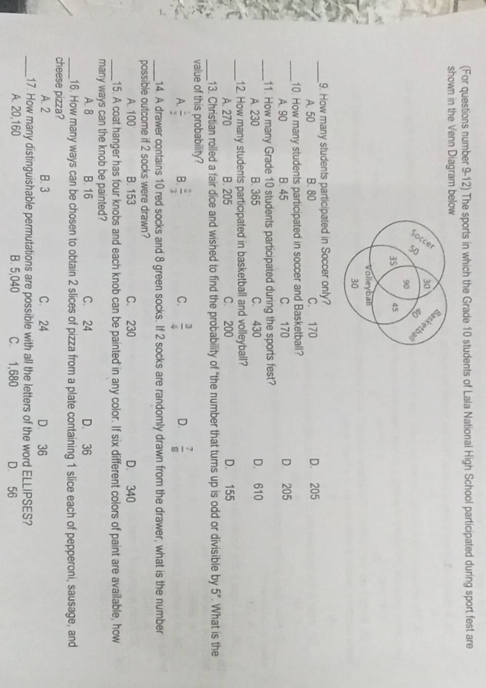 (For questions number 9-12) The sports in which the Grade 10 students of Lala National High School participated during sport fest are
shown in the Venn Diagram below
_
9. How many students participated in Soccer only?
A. 50 B. 80 C. 170 D. 205
_10. How many students participated in soccer and Basketball?
A. 90 B. 45 C. 170 D 205
_11. How many Grade 10 students participated during the sports fest?
A. 230 B. 365 C. 430 D. 610
_12. How many students participated in basketball and volleyball?
A. 270 B. 205 C. 200 D. 155
_
13. Christian rolled a fair dice and wished to find the probability of "the number that turns up is odd or divisible by 5^n. What is the
value of this probability?
A.  1/2  B.  2/3  C.  3/4  D.  7/8 
_14. A drawer contains 10 red socks and 8 green socks. If 2 socks are randomly drawn from the drawer, what is the number
possible outcome if 2 socks were drawn?
A. 100 B. 153 C. 230 D. 340
_15. A coat hanger has four knobs and each knob can be painted in any color. If six different colors of paint are available, how
many ways can the knob be painted?
A. 8 B. 16 C. 24 D. 36
_16. How many ways can be chosen to obtain 2 slices of pizza from a plate containing 1 slice each of pepperoni, sausage, and
cheese pizza?
A. 2 B. 3 C. 24 D. 36
_17. How many distinguishable permutations are possible with all the letters of the word ELLIPSES?
A. 20,160 B. 5,040 C. 1,680 D. 56