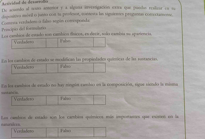 Actividad de desarrollo
De acuerdo al texto anterior y a alguna investigación extra que puedas realizar en tu
dispositivo móvil o junto con tu profesor, contesta las siguientes preguntas correctamente.
Contesta verdadero o falso según corresponda:
Principio del formulario
Los cambios de estado son cambios físicos, es decir, solo cambia su apariencia.
Verdadero Falso
En los cambios de estado se modifican las propiedades químicas de las sustancias.
Verdadero Falso
En los cambios de estado no hay ningún cambio en la composición, sigue siendo la misma
sustancia.
Verdadero Falso
Los cambios de estado son los cambios químicos más importantes que existen en la
naturaleza.
Verdadero Falso