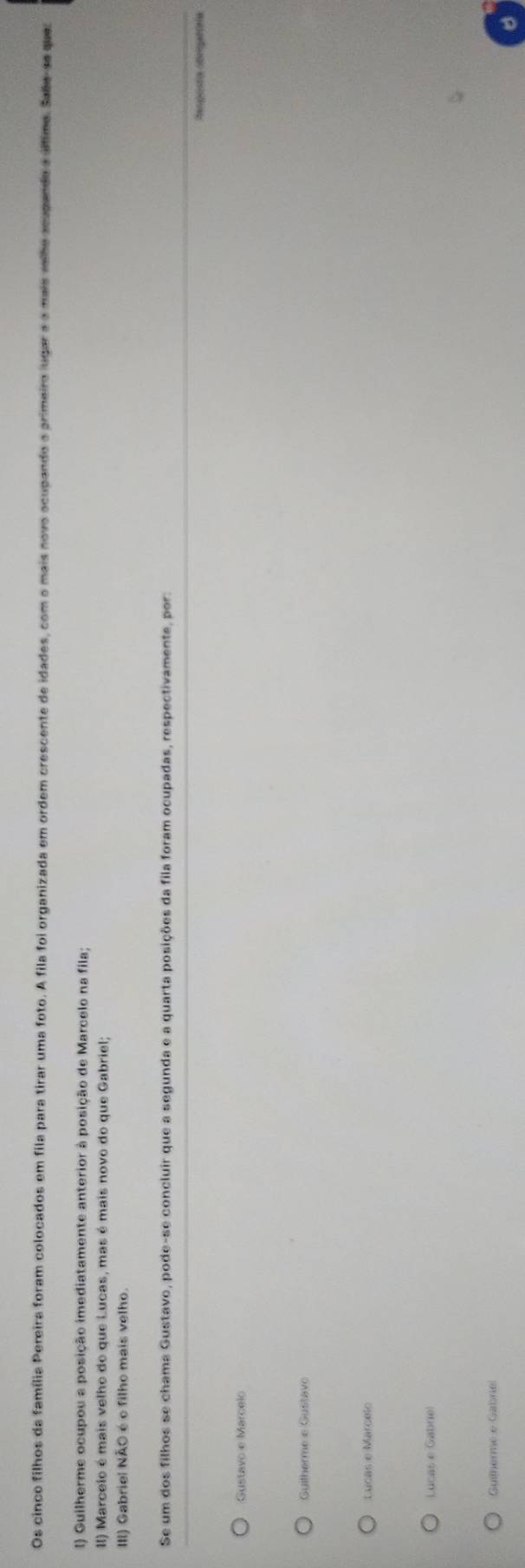Os cinco filhos da família Pereira foram colocados em fila para tirar uma foto. A fila foi organizada em ordem crescente de idades, com o mais novo ocupando o primeiro lugar a o mais relhe acupandoa último. Sabe-se que
I) Guilherme ocupou a posição imediatamente anterior à posição de Marcelo na fila;
II) Marcelo é mais velho do que Lucas, mas é mais novo do que Gabriel;
III) Gabriel NÃO é o filho mais velho.
Se um dos filhos se chama Gustavo, pode-se concluir que a segunda e a quarta posições da fila foram ocupadas, respectivamente, por:
Guitherme e Gustavo
Lucas e Marcelo
Lucas e Gabrie!
Guilherme e Gabrie!