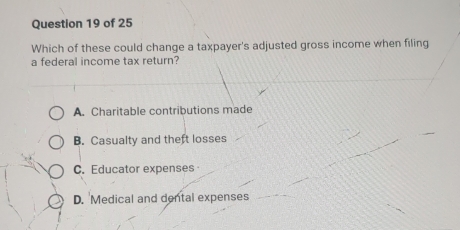 Which of these could change a taxpayer's adjusted gross income when filing
a federal income tax return?
A. Charitable contributions made
B. Casualty and theft losses
C. Educator expenses
D. Medical and dental expenses