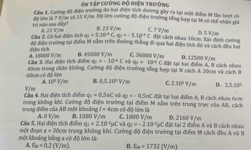 ôn tập cường độ điện trường
Câu 1. Cường độ điện trường do hai điện tích dương gây ra tại một điểm M lần lượt có
độ lớn là 7 V/m và 15 V/m. Độ lớn cường độ điện trường tổng hợp tại M có thể nhận giá
trị nào sau đây?
A. 21 V/m B. 23 V/m C. 7 V/m D. 5 V/m
Câu 2. Có hai điện tích q_1=5.10^(-9)C,q_2=-5.10^(-9)C đặt cách nhau 10cm. Xác định cường
đô diện trường tại điểm M nằm trên đường thắng đi qua hai điện tích đó và cách đều hai
điện tích
A. 18000 V/m B. 45000 V/m C. 36000 V/m D. 12500 V/m
Câu 3. Hai điện tích điểm q_1=-10^(-6)C và q_2=10^(-6)C đặt tại hai điểm A, B cách nhau
40cm trong chân không. Cường độ điện trường tổng hợp tại N cách A 20cm và cách B
60cm có độ lớn
A. 10^5V/m B. 0,5.10^5V/m C. 2.10^5V/m D. 2,5.10^5
V/m
Câu 4. Hai điện tích điểm q_1=0,5nC và q_2=-0,5nC đặt tại hai điểm A, B cách nhau 6cm
trong không khí. Cường độ điện trường tại điểm M nằm trên trung trực của AB, cách
trung điểm của AB một khoảng I=4cm có độ lớn là
A. 0 V/m B. 1080 V/m C. 1800 V/m D. 2160 V/m
Câu 5. Hai điện tích điểm q_1=2.10^(-2)mu C và q_2=-2.10^(-2)mu C đặt tại 2 điểm A và B cách nhau
một đoạn a=30cm trong không khí. Cường độ điện trường tại điểm M cách đều A và B
một khoảng bằng a có độ lớn là:
A. E_M=0,2(V/m). B. E_M=1732(V/m).