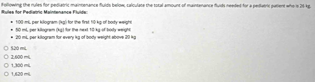 Following the rules for pediatric maintenance fluids below, calculate the total amount of maintenance fluids needed for a pediatric patient who is 26 kg.
Rules for Pediatric Maintenance Fluids:
100 mL per kilogram (kg) for the first 10 kg of body weight
50 mL per kilogram (kg) for the next 10 kg of body weight
20 mL per kilogram for every kg of body weight above 20 kg
520 mL
2,600 mL
1,300 mL
1,620 mL