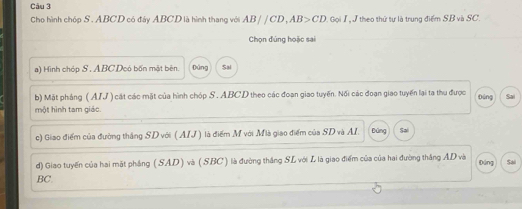 Cho hình chóp S . ABCD có đây ABCD là hình thang với AB//CD, AB>CD Gọi 1 J theo thứ tự là trung điểm SB và SC. 
Chọn đúng hoặc sai 
a) Hình chóp S . ABC Deó bốn mật bên. Đùng Sa 
b) Mặt pháng (AIJ ) cát các mặt của hình chóp S . ABCD theo các đoạn giao tuyến. Nối các đoạn giao tuyến lại ta thu được Đúng 
một hình tam giác. 
c) Giao điểm của đường thắng SD với (AIJ ) là điểm M với Mlà giao điểm của SD và AI. Đứng Sai 
d) Giao tuyến của hai mặt phẳng (SAD) và (SBC) là đường thắng SL với L là giao điểm của của hai đường thắng AD và Đứng
BC. Sai