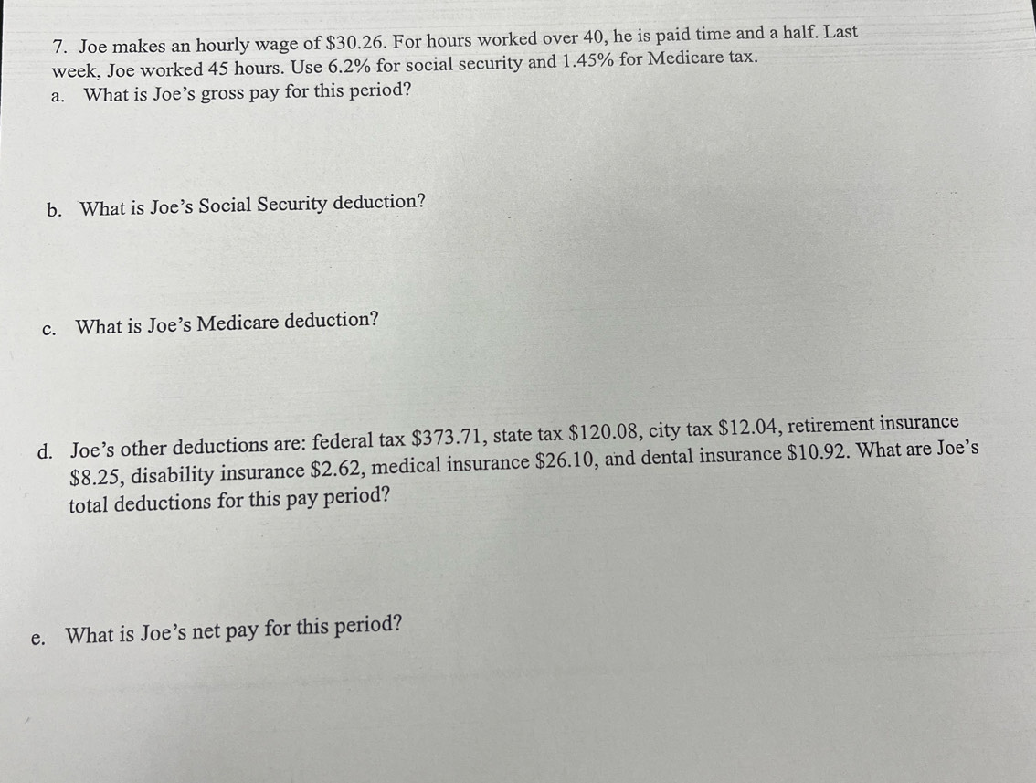 Joe makes an hourly wage of $30.26. For hours worked over 40, he is paid time and a half. Last
week, Joe worked 45 hours. Use 6.2% for social security and 1.45% for Medicare tax. 
a. What is Joe’s gross pay for this period? 
b. What is Joe’s Social Security deduction? 
c. What is Joe’s Medicare deduction? 
d. Joe’s other deductions are: federal tax $373.71, state tax $120.08, city tax $12.04, retirement insurance
$8.25, disability insurance $2.62, medical insurance $26.10, and dental insurance $10.92. What are Joe’s 
total deductions for this pay period? 
e. What is Joe’s net pay for this period?