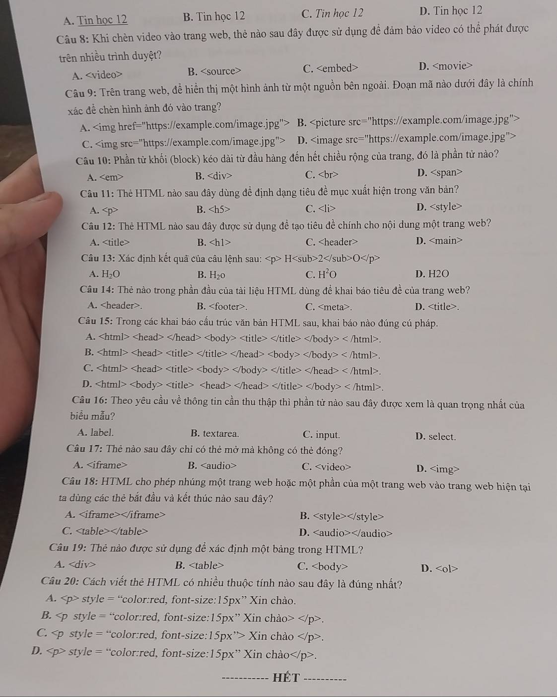 C. Tin học 12
A. Tin học 12 B. Tin học 12 D. Tin học 12
Câu 8: Khi chèn video vào trang web, thẻ nào sau đây được sử dụng để đảm bảo video có thể phát được
trên nhiều trình duyệt?
A. B. C. D.
Câu 9: Trên trang web, đề hiển thị một hình ảnh từ một nguồn bên ngoài. Đoạn mã nào dưới đây là chính
xác để chèn hình ảnh đó vào trang?
A. B.
C. D.
A. B. C. D.
Câu 11: Thẻ HTML nào sau đây dùng để định dạng tiêu đề mục xuất hiện trong văn bản?
A. B. C. D.
A. B. C. D.
Câu 13: Xác định kết quã của câu lệnh sau: H2O
A. H_2O B. H₂0 C. H^2O D. H2O
Câu 14: Thẻ nào trong phần đầu của tài liệu HTML dùng để khai báo tiêu đề của trang web?
A.. B.. C.. D..
Câu 15: Trong các khai báo cấu trúc văn bản HTML sau, khai báo nào đúng cú pháp.
A. y>.
B. . 
C. C 
D. ody>
Câu 16: Theo yêu cầu về thông tin cần thu thập thì phần tử nào sau đây được xem là quan trọng nhất của
biểu mẫu?
A. label. B. textarea. C. input. D. select.
Câu 17: Thẻ nào sau đây chỉ có thẻ mở mà không có thẻ đóng?
A. B. C. D.
Câu 18: HTML cho phép nhúng một trang web hoặc một phần của một trang web vào trang web hiện tại
ta dùng các thẻ bắt đầu và kết thúc nào sau đây?
A. B.
C. D.
Câu 19: Thẻ nào được sử dụng để xác định một bảng trong HTML?
A. B. C. D.
Câu 20: Cách viết thẻ HTML có nhiều thuộc tính nào sau đây là đúng nhất?
A. style = “color:red, font-size:15px” Xin chào.
B. .
C. Xin chào.
D. style = “color:red, font-size:15px” Xin chào.
_HÉt_