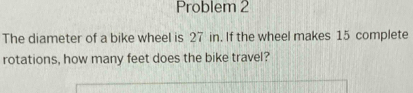 Problem 2 
The diameter of a bike wheel is 27 in. If the wheel makes 15 complete 
rotations, how many feet does the bike travel?