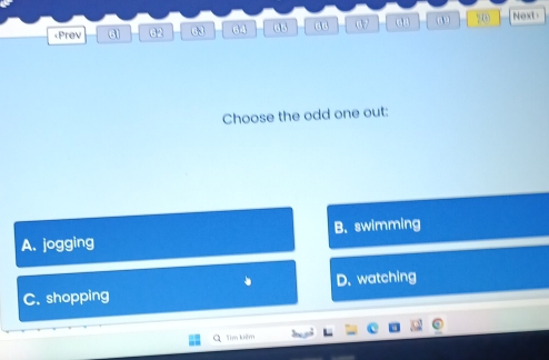 62 63 64 65 60 63 0 ?() Next
Choose the odd one out:
A. jogging B. swimming
C. shopping D. watching
L Tim kiêm