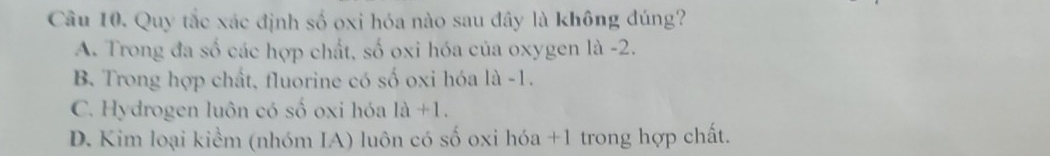 Quy tắc xác định số oxi hóa nào sau đây là không đúng?
A. Trong đa số các hợp chất, số oxi hóa của oxygen là -2.
B. Trong hợp chất, fluorine có số oxi hóa là -1.
C. Hydrogen luôn có số oxi hóa là +1
D. Kim loại kiểm (nhóm IA) luôn có số oxi hóa +1 trong hợp chất.