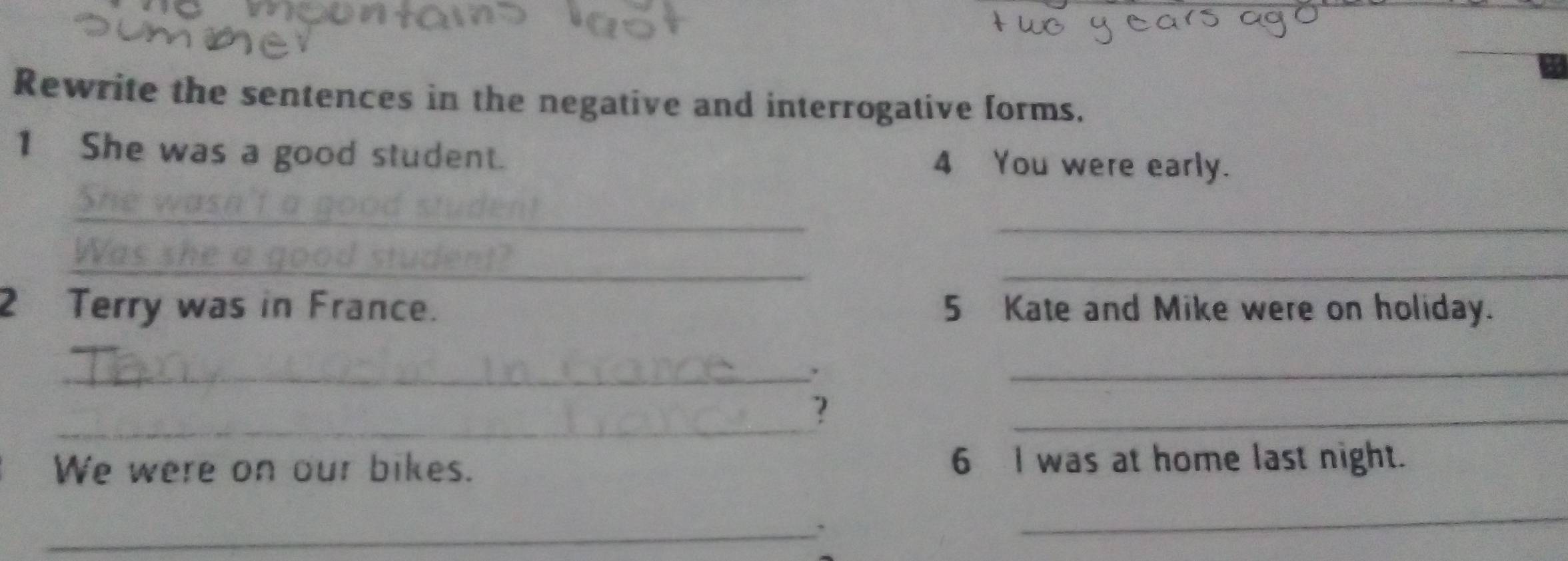 Rewrite the sentences in the negative and interrogative forms. 
1 She was a good student. 4 You were early. 
__ 
_ 
_ 
_ 
2 Terry was in France. 5 Kate and Mike were on holiday. 
_ 
_ 
_? 
_ 
We were on our bikes. 6 I was at home last night. 
_ 
_