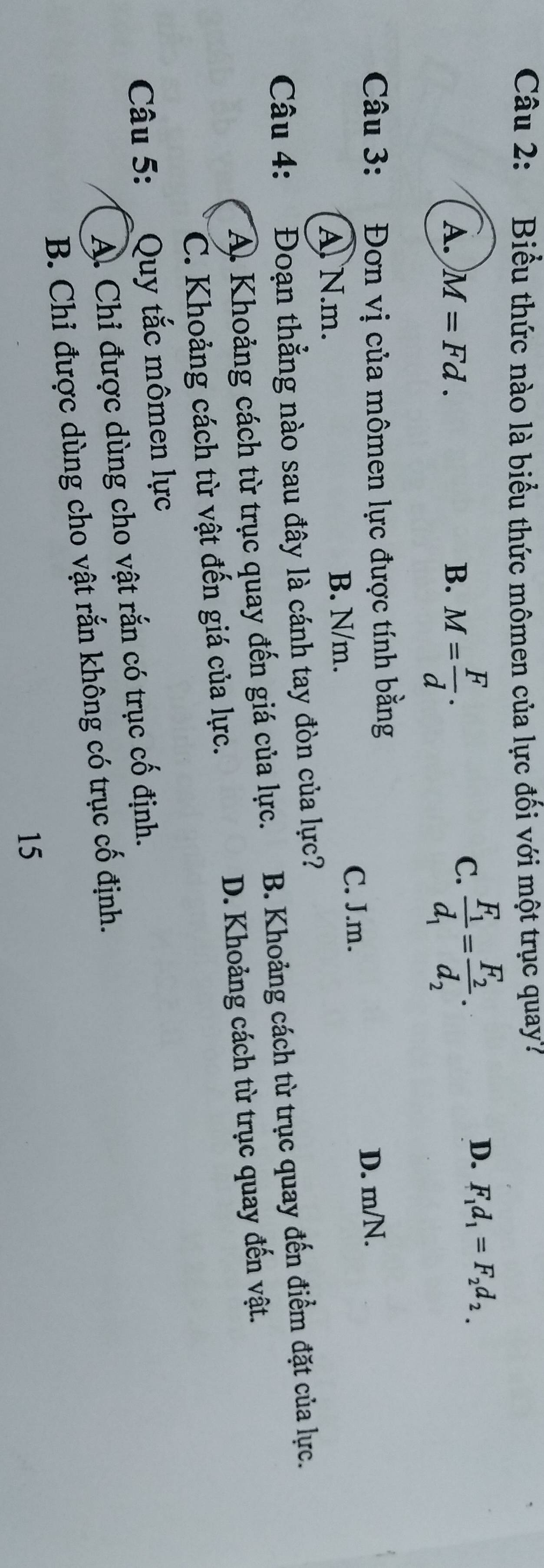 Biểu thức nào là biểu thức mômen của lực đối với một trục quay?
A. M=Fd. B. M= F/d .
C. frac F_1d_1=frac F_2d_2.
D. F_1d_1=F_2d_2.
Câu 3: Đơn vị của mômen lực được tính bằng
D. m/N.
A. N. m. B. N/m.
C. J.m.
Câu 4: Đoạn thẳng nào sau đây là cánh tay đòn của lực?
A Khoảng cách từ trục quay đến giá của lực. B. Khoảng cách từ trục quay đến điểm đặt của lực.
C. Khoảng cách từ vật đến giá của lực. D. Khoảng cách từ trục quay đến vật.
Câu 5: :Quy tắc mômen lực
A. Chỉ được dùng cho vật rắn có trục cố định.
B. Chỉ được dùng cho vật rắn không có trục cố định.
15