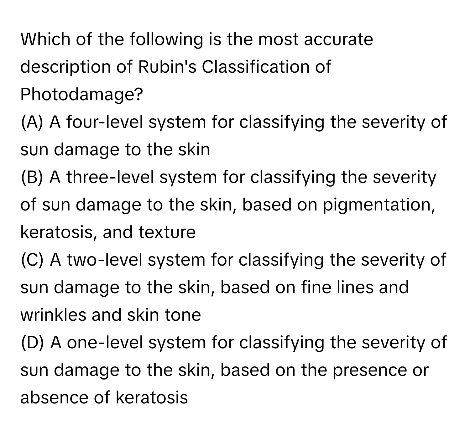 Which of the following is the most accurate description of Rubin's Classification of Photodamage?

(A) A four-level system for classifying the severity of sun damage to the skin 
(B) A three-level system for classifying the severity of sun damage to the skin, based on pigmentation, keratosis, and texture 
(C) A two-level system for classifying the severity of sun damage to the skin, based on fine lines and wrinkles and skin tone 
(D) A one-level system for classifying the severity of sun damage to the skin, based on the presence or absence of keratosis