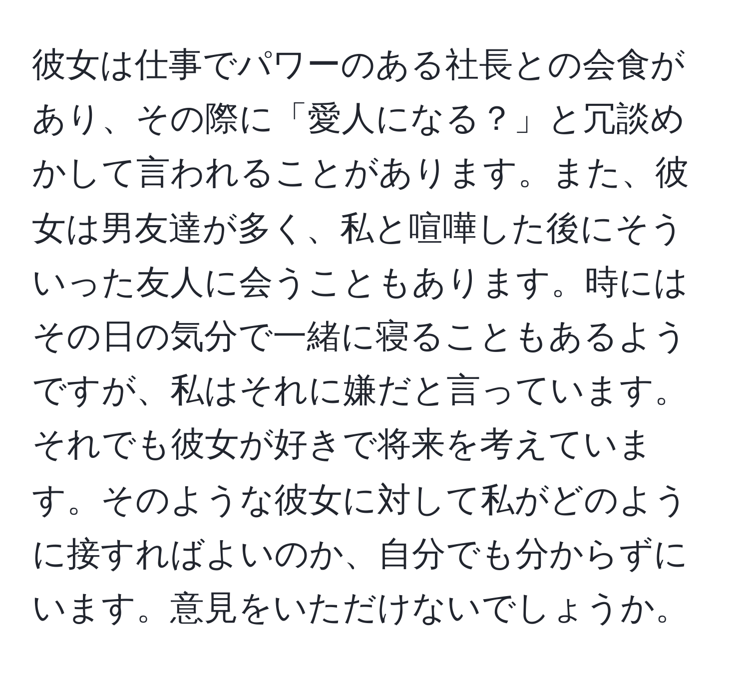 彼女は仕事でパワーのある社長との会食があり、その際に「愛人になる？」と冗談めかして言われることがあります。また、彼女は男友達が多く、私と喧嘩した後にそういった友人に会うこともあります。時にはその日の気分で一緒に寝ることもあるようですが、私はそれに嫌だと言っています。それでも彼女が好きで将来を考えています。そのような彼女に対して私がどのように接すればよいのか、自分でも分からずにいます。意見をいただけないでしょうか。