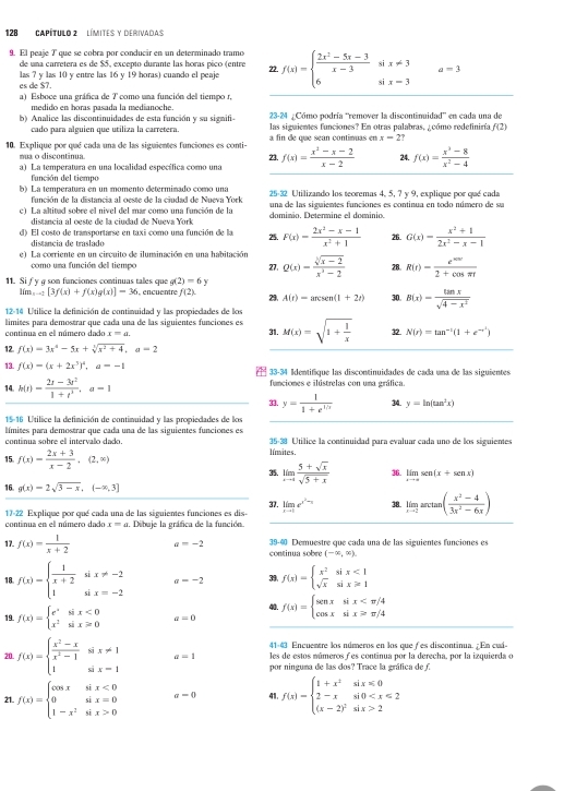 128' Capítulo 2 '' Límites y derivadas
9. El peaje T que se cobra por conducir en un determinado tramo f(x)=beginarrayl  (2x^2-5x-3)/x-3 six!= 3 6six=3endarray. a=3
de una carretera es de $5, excepto durante las horas pico (entre
es de $7. las ? y las 10 y entre las 16 y 19 horas) cuando el peaje 22.
a) Esboce una gráfica de T como una función del tiempo r,
medido en horas pasada la medianoche. 23-24 ¿Cómo podría “remover la discontinuidad” en cada una de
b) Analice las discontinuidades de esta función y su signifi- las siguientes funciones? En otras palabras, ¿cómo redefiniría f(2)
cado para alguien que utiliza la carretera.
10. Explique por qué cada una de las siguientes funciones es conti- a fin de que sean contimuas en x=2?
mua o discontânua. f(x)= (x^2-x-2)/x-2  24. f(x)= (x^3-8)/x^2-4 
23.
a) La temperatura en una localidad específica como una
función del tiempo
b) La temperatura en un momento determinado como una  25-32 Utilizando los teoremas 4, 5, 7 y 9, explique por qué cada
función de la distancia al oeste de la cindad de Nuexa York
c) La altitad sobre el nivel del mar como una función de la daminio. Determine el dominio. una de las siguientes funciones es continua en todo número de su
distancia al oeste de la ciudad de Nueva York
d) El costo de transportarse en taxi como una función de la 25. F(x)= (2x^2-x-1)/x^2+1  26 G(x)= (x^2+1)/2x^2-x-1 
distancia de traslado
e) La corriente en un circuito de iluminación en una habitación Q(x)= (sqrt[3](x-2))/x^2-2  28. R(t)= e^(500t)/2+cos π t 
como una función del tiempo 27.
11. Si f y g son funciones continuas tales que g(2)=6 29. A(r)=arcsen(1+2r) 30. B(x)= tan x/sqrt(4-x^2) 
lim_x-2[3f(x)+f(x)g(x)]-36 , encuentre f(2).
12-14 Utilice la defimición de contimuidad y las propiedades de los
limites para demostrar que cada una de las siguientes funciones es
continua en el número dado x=a. 31. M(x)=sqrt(1+frac 1)x 32 N(r)=tan^(-1)(1+e^(-r^1))
12. f(x)=3x^4-5x+sqrt[3](x^2+4),a=2
13. f(x)=(x+2x^3)^2,a=-1 33-34 Identifique las discontinuidades de cada una de las siguientes
14. h(t)= (2t-3t^2)/1+t^3 ,a=1 funciomes e ilústrelas con uma gráfica
33. y= 1/1+e^(1/x)  34. y=ln (tan^2x)
15-16 Utilice la definición de contimuidad y las propiedades de los
límites para demostrar que cada una de las siguientes funciones es  35-38 Utílice la continuidad para evaluar cada uno de los siguientes
continua sobre el intervalo dado. límites.
 f(x)= (2x+3)/x-2 ,(2,∈fty )
35. limlimits _xto ∈fty  (5+sqrt(x))/sqrt(5+x)  36. limlimits _xto ∈fty sen (x+sen x)
 g(x)=2sqrt(3-x),(-x,3]
31.
continua en el número dado 17-22 Explique por qué cada una de las siguientes funciones es dis- limlimits _xto 1e^(x^2)-x 38. limlimits _xto 2arctan ( (x^2-4)/3x^2-6x )
x=a. Dibuje la gráfica de la función.
17. f(x)= 1/x+2  a=-2 39-40 Demuestre que cada una de las siguientes funciones es
continua sobre (-∈fty ,∈fty ).
18. f(x)=beginarrayl  1/x+2 six!= -2 1six=-2endarray. sigma =-2 39. f(x)=beginarrayl x^2six<1 sqrt(x)six≥slant 1endarray.
19. f(x)=beginarrayl e^xsix<0 x^2six>0endarray. a=0 f(x)=beginarrayl senxsix
41=43 Encuentre los números en los que f es discontinua.  En cuá
20. f(x)=beginarrayl  (x^2-x)/x^2-1 six!= 1 1six-1endarray. a=1 les de estos múmeros f es continua por la derecha, por la izquierda o
por ninguna de las dos? Trace la gráfica de f.
21. f(x)=beginarrayl cos xsix<0 0six=0 1-x^2six>0endarray. a-0 41. f(x)=beginarrayl 1+x^2six≤slant 0 2-xsi0 2endarray.