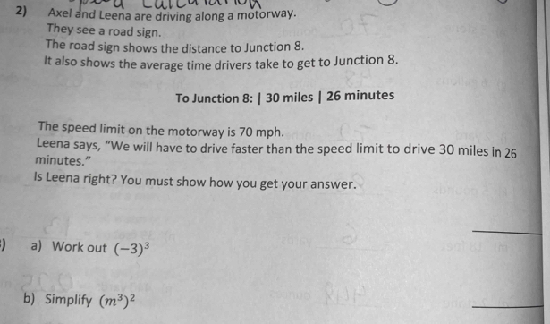 Axel and Leena are driving along a motorway. 
They see a road sign. 
The road sign shows the distance to Junction 8. 
It also shows the average time drivers take to get to Junction 8. 
To Junction 8: | 30 miles | 26 minutes
The speed limit on the motorway is 70 mph. 
Leena says, “We will have to drive faster than the speed limit to drive 30 miles in 26
minutes.” 
Is Leena right? You must show how you get your answer. 
_ 
a) Work out (-3)^3
b) Simplify (m^3)^2