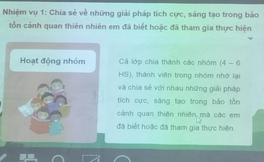 Nhiệm vụ 1: Chia sẻ về những giải pháp tích cực, sáng tạo trong bảo 
tồn cảnh quan thiên nhiên em đã biết hoặc đã tham gia thực hiện 
Hoạt động nhóm Cả lớp chia thành các nhóm (4-6
HS), thành viên trong nhóm nhớ lại 
và chia sẻ với nhau những giải pháp 
tích cực, sáng tạo trong bảo tồn 
cảnh quan thiên nhiên mà các em 
đã biết hoặc đã tham gia thực hiện.