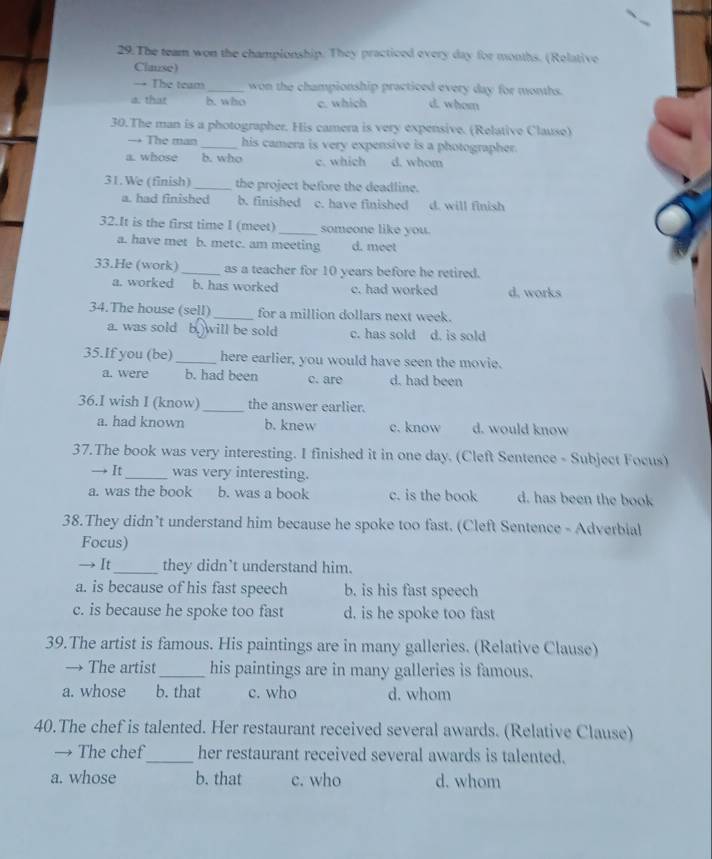 The team won the championship. They practiced every day for months. (Relative
Clause)
→ The team _won the championship practiced every day for months.
a. that b. who c. which d. whom
30.The man is a photographer. His camera is very expensive. (Relative Clause)
→ The man_ his camera is very expensive is a photographer.
a. whose b. who c. which d. whom
31. We (finish)_ the project before the deadline.
a. had finished b. finished c. have finished d. will finish
32.It is the first time I (meet) _someone like you.
a. have met b. metc. am meeting d. meet
33.He (work) _as a teacher for 10 years before he retired.
a. worked b. has worked c. had worked d. works
34.The house (sell) _for a million dollars next week.
a. was sold b. will be sold c. has sold d. is sold
35.If you (be)_ here earlier, you would have seen the movie.
a. were b. had been c. are d. had been
36.I wish I (know) _the answer earlier.
a. had known b. knew c. know d. would know
37.The book was very interesting. I finished it in one day. (Cleft Sentence - Subject Focus)
It_ was very interesting.
a. was the book b. was a book c. is the book d. has been the book
38.They didn’t understand him because he spoke too fast. (Cleft Sentence - Adverbial
Focus)
→ It_ they didn’t understand him.
a. is because of his fast speech b. is his fast speech
c. is because he spoke too fast d. is he spoke too fast
39.The artist is famous. His paintings are in many galleries. (Relative Clause)
→ The artist_ his paintings are in many galleries is famous.
a. whose b. that c. who d. whom
40.The chef is talented. Her restaurant received several awards. (Relative Clause)
→ The chef_ her restaurant received several awards is talented.
a. whose b. that c. who d. whom