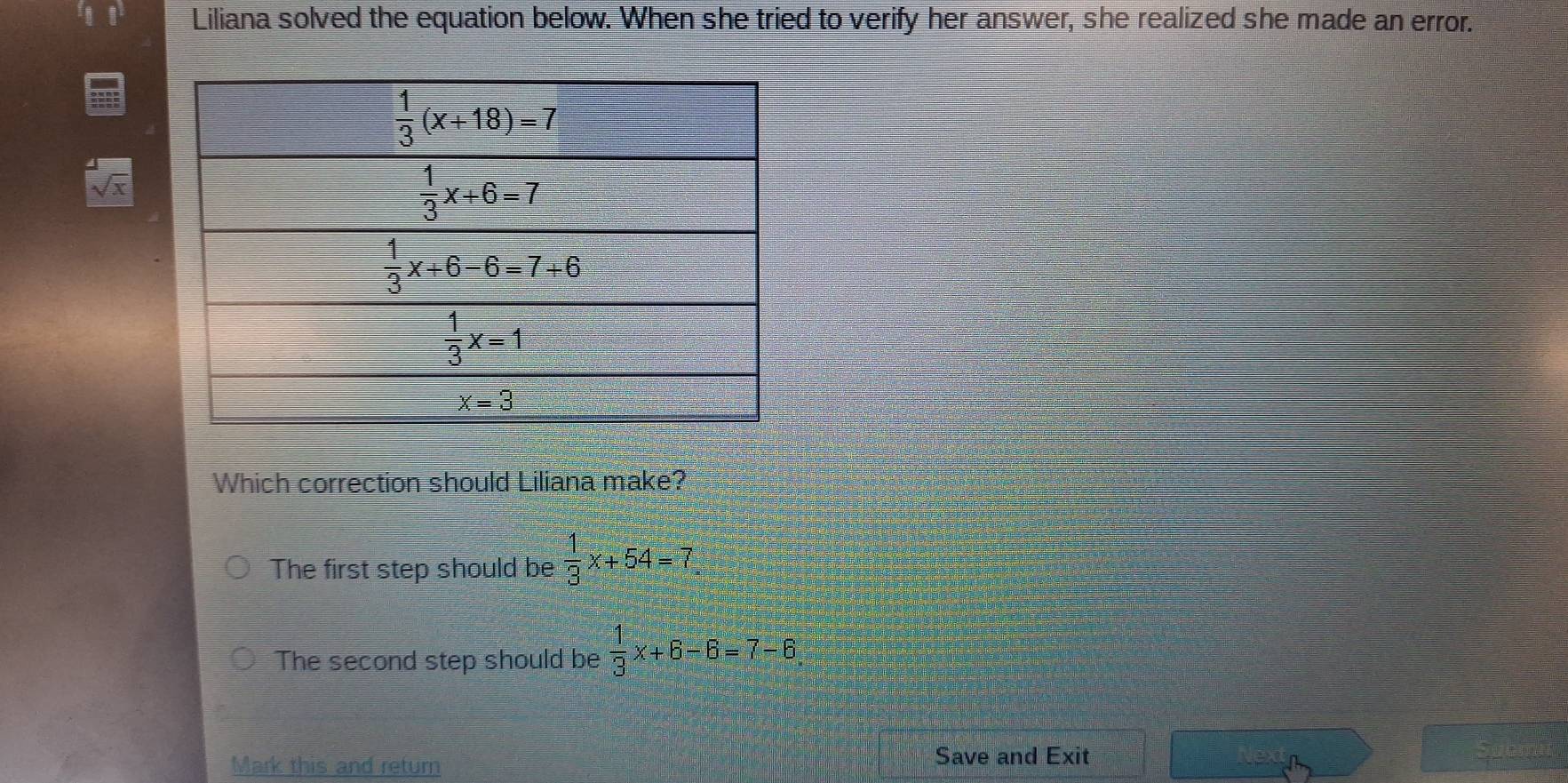 Liliana solved the equation below. When she tried to verify her answer, she realized she made an error.
sqrt[4](x)
Which correction should Liliana make?
The first step should be  1/3 x+54=7
The second step should be  1/3 x+6-6=7-6
Mark this and return Save and Exit