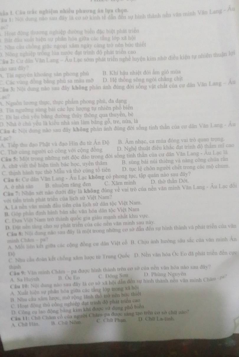 vân L. Câu trắc nghiệm nhiều phương án lựa chọn.
* ầu 1: Nội dung nào sau đây là cơ sở kinh tế dẫn đến sự hình thành nên văn minh Văn Lang - Âu
so?
1. Hoạt động thương nghiệp đường biển đặc biệt phát triển
1. Bat đầu xuất hiện sự phần hóa giữa các tầng lớp xã hội
C. Nhu cầu chống giặc ngoại xâm ngày cảng trở nên bức thiết
0. Nông nghiệp trống lủa nước đạt trình độ phát triển cao
Câu 2: Cư dân Văn Lang - Âu Lạc sớm phát triển nghề luyện kim nhờ điều kiện tự nhiên thuận lợi
no sau diy ?
A. Tài nguyên khoảng sản phong phủ B. Khí hậu nhiệt đới ẩm gió mùa
C. Các vùng đồng bằng phù sa màu mỡ D. Hệ thổng sống ngòi chăng chịt
Cău 3: Nội dung nào sau đây không phản ảnh đúng đời sống vật chất của cư dân Văn Lang - Au
ac?
A. Nguồn lương thực, thực phẩm phong phủ, đa dạng
B. Tin ngường sùng bái các lực lượng tự nhiên phổ biến
C. Đi lại chủ yêu bằng đường thủy thông qua thuyển, bè
D. Nhà ở chủ yêu là kiêu nhà sản làm bằng gỗ, tre, nửa, lá
Cầu 4: Nội dung nào sau đây không phản ảnh đúng đời sống tinh thần của cư dân Văn Lang - Âu
Lạc?
A. Tiếp thu đạo Phật và đạo Hin đu từ Ấn Độ B. Âm nhạc, ca múa đóng vai trò quan trọng.
C. Thờ cũng người có công với cộng đồng D. Nghệ thuật điêu khắc đạt trình độ thẩm mĩ cao
Cầu 5: Một trong những nét độc đảo trong đời sống tinh thần của cư dân Văn Lang - Âu Lạc là
A. chữ việt thể hiện tinh bác học, uyên thâm B. sùng bải núi thiêng và nàng công chúa rắn
C. thịnh hành tục thờ Mẫu và thờ cúng tổ tiên D. tục lệ chôn người chết trong các mộ chum.
Câu 6: Cư dân Văn Lang - Âu Lạc không có phong tục, tập quản nào sau đây?
A. ở nhà sản B. nhuộm răng đen C. Xăm mình D. thờ thần Dớt.
Cầu 7: Nhận xét nào đưới đây là không đúng về vai trò của nền văn minh Văn Lang - Âu Lạc đổi
với tiền trình phát triển của lịch sử Việt Nam?
A. Là nền văn minh đầu tiên của lịch sử dân tộc Việt Nam.
B. Góp phần định hình bản sắc văn hóa dân tộc Việt Nam
C. Đựs Việt Nam trở thành quốc gia giảu mạnh nhất khu vực.
D. Đặt nền tảng cho sự phát triển của các nền văn minh sau này.
Cầm 8: Nội đung não sau đầy là một trong những cơ sở dẫn đến sự hình thành và phát triển của văn
minh Chăm - pa?
A. Mỗi liên kết giữa các cộng đồng cư dân Việt cổ B. Chịu ảnh hưởng sâu sắc của văn minh Ấn
D(
C. Nhu cầu đoàn kết chống xâm lược từ Trung Quốc D. Nền văn hóa Ốc Eo đã phát triển đến cực
thình
Câu 9: Văn minh Chăm - pa được hình thành trên cơ sở của nền văn hóa nào sau đây?
A. Sa Huỳnh B. Ôc Eo C. Đông Sơn D. Phùng Nguyên
Câu 10: Nội dung nào sau đây là cơ sở xã hội dẫn đến sự hình thành nên văn minh Chăm - p?
A. Xuất hiện sự phần hóa giữa các tằng lớp trong xã hội
B. Nhu cầu xâm hưrọc, mở rộng lãnh thổ trở nên bức thiết
C. Hoạt động thủ công nghiệp đạt trình độ phát triển cao
D. Công cụ lao động bằng kim khi được sử dụng phổ biển
Cầu 11: Chō Chăm có của người Chăm-pa được sáng tạo trên cơ sở chữ nào?
A. Chữ Hàn. B. Chú Nằm C. Chữ Phạn. D. Chữ La-tinh.