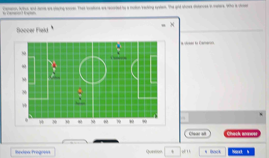 Cameron, Arthur, and Jamie are playing soccer. Their locations are recorded by a motion tracking system. The grid shows distances in meters. Who is closer 
lo Camerón? Explain. 
Soccer Field 
is closer to Cameron. 
Clear all Check answer 
Review Progress Question of 11 、 Back Next