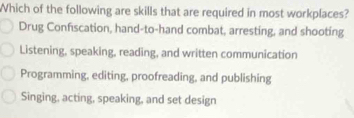 Which of the following are skills that are required in most workplaces?
Drug Confiscation, hand-to-hand combat, arresting, and shooting
Listening, speaking, reading, and written communication
Programming, editing, proofreading, and publishing
Singing, acting, speaking, and set design