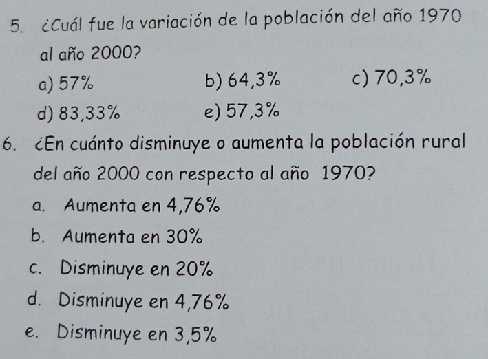 ¿Cuál fue la variación de la población del año 1970
al año 2000?
a) 57% b) 64,3% c) 70,3%
d) 83,33% e) 57,3%
6. ¿En cuánto disminuye o aumenta la población rural
del año 2000 con respecto al año 1970?
a. Aumenta en 4,76%
b. Aumenta en 30%
c. Disminuye en 20%
d. Disminuye en 4,76%
e. Disminuye en 3,5%