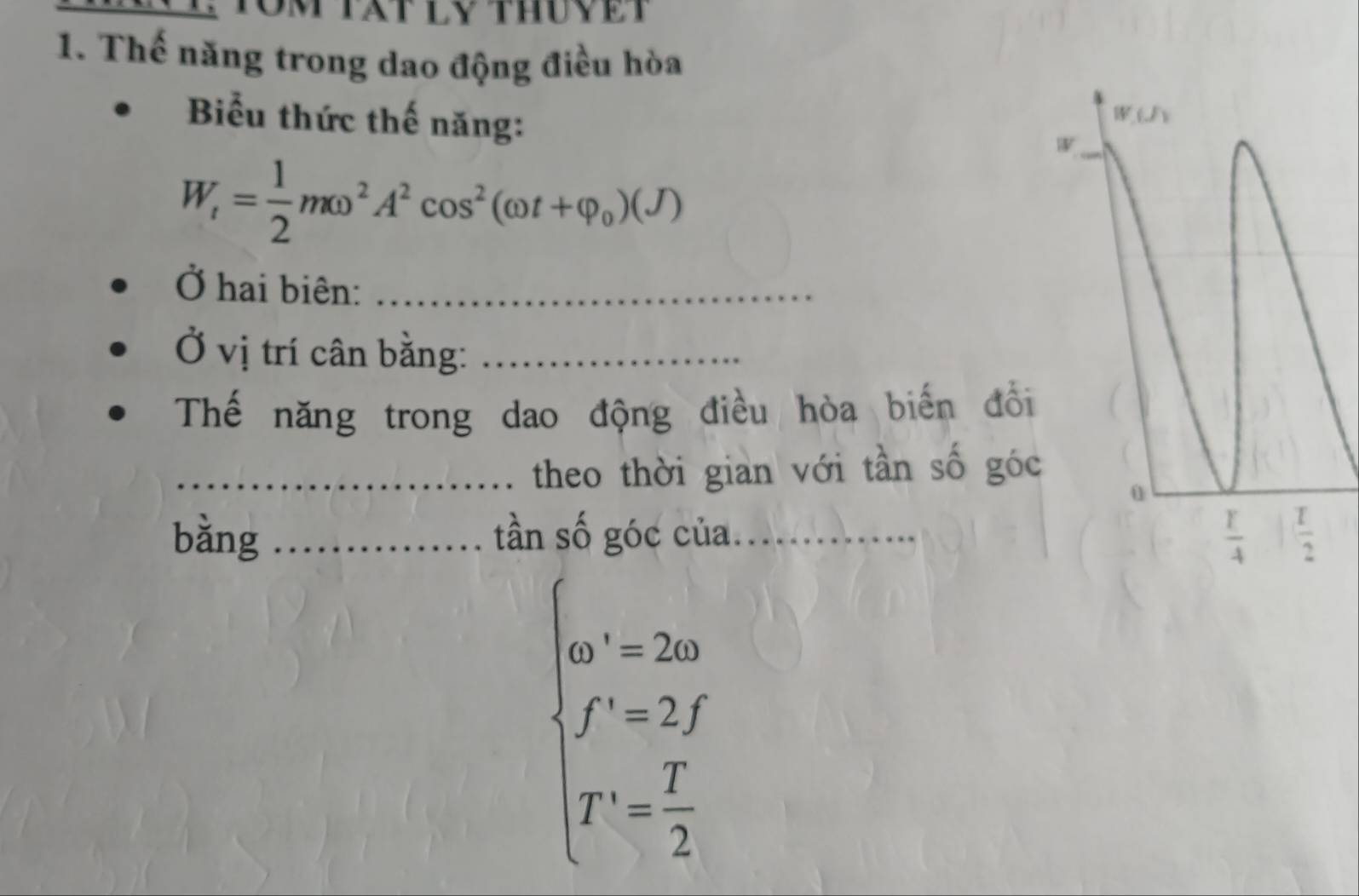 om tat ly thuyeT
1. Thế năng trong dao động điều hòa
Biểu thức thế năng:
W_t= 1/2 momega^2A^2cos^2(omega t+varphi _0)(J)
Ở hai biên:_
Ở vị trí cân bằng:_
Thế năng trong dao động điều hòa biến đổi
_theo thời gian với tần số góc
bǎng _tần số góc của_
beginarrayl m'=2m f'=2y T'= 1/2 endarray.