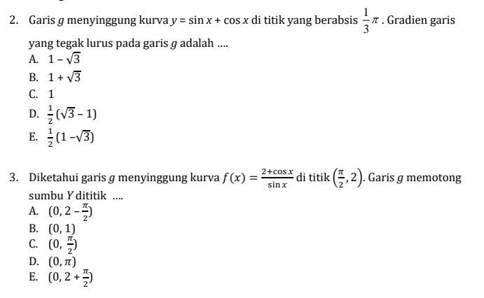 Garis g menyinggung kurva y=sin x+cos x di titik yang berabsis  1/3 π. Gradien garis
yang tegak lurus pada garis g adalah ....
A. 1-sqrt(3)
B. 1+sqrt(3)
C. 1
D.  1/2 (sqrt(3)-1)
E.  1/2 (1-sqrt(3))
3. Diketahui garis g menyinggung kurva f(x)= (2+cos x)/sin x  di titik ( π /2 ,2). Garis g memotong
sumbu Y dititik ....
A. (0,2- π /2 )
B. (0,1)
C. (0, π /2 )
D. (0,π )
E. (0,2+ π /2 )