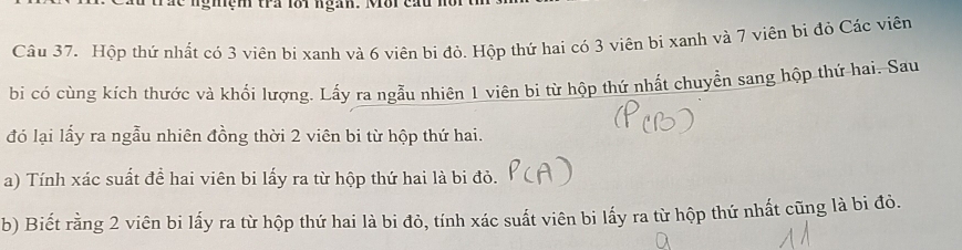 a c ngiệm tra lội ngàn. Môi cau n 
Câu 37. Hộp thứ nhất có 3 viên bị xanh và 6 viên bi đỏ. Hộp thứ hai có 3 viên bi xanh và 7 viên bị đỏ Các viên 
bi có cùng kích thước và khối lượng. Lấy ra ngẫu nhiên 1 viên bi từ hộp thứ nhất chuyển sang hộp thứ hai. Sau 
đó lại lấy ra ngẫu nhiên đồng thời 2 viên bi từ hộp thứ hai. 
a) Tính xác suất để hai viên bi lấy ra từ hộp thứ hai là bi đỏ. 
b) Biết rằng 2 viên bi lấy ra từ hộp thứ hai là bi đỏ, tính xác suất viên bi lấy ra từ hộp thứ nhất cũng là bi đò.