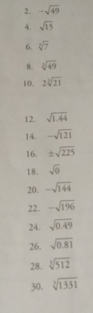 -sqrt(49)
4. sqrt(15)
6. sqrt[3](7)
8. sqrt[3](49)
10. 2sqrt[3](21)
12. sqrt(1.44)
14. -sqrt(121)
16. ± sqrt(225)
18. sqrt(0)
20. -sqrt(144)
22. -sqrt(196)
24. sqrt(0.49)
26. sqrt(0.81)
28. sqrt[3](512)
30. sqrt[3](1331)