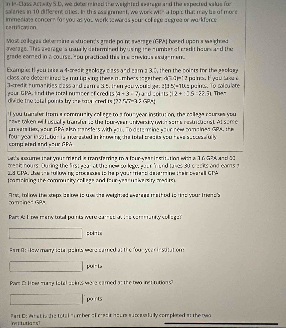 In In-Class Activity 5.D, we determined the weighted average and the expected value for 
salaries in 10 different cities. In this assignment, we work with a topic that may be of more 
immediate concern for you as you work towards your college degree or workforce 
certification. 
Most colleges determine a student's grade point average (GPA) based upon a weighted 
average. This average is usually determined by using the number of credit hours and the 
grade earned in a course. You practiced this in a previous assignment. 
Example: If you take a 4 -credit geology class and earn a 3.0, then the points for the geology 
class are determined by multiplying these numbers together: 4(3.0)=12 points. If you take a
3 -credit humanities class and earn a 3.5, then you would get 3(3.5)=10.5 points. To calculate 
your GPA, find the total number of credits (4+3=7) and points (12+10.5=22.5). Then 
divide the total points by the total credits (22.5/7=3.2GPA). 
If you transfer from a community college to a four-year institution, the college courses you 
have taken will usually transfer to the four-year university (with some restrictions). At some 
universities, your GPA also transfers with you. To determine your new combined GPA, the 
four-year institution is interested in knowing the total credits you have successfully 
completed and your GPA. 
Let's assume that your friend is transferring to a four-year institution with a 3.6 GPA and 60
credit hours. During the first year at the new college, your friend takes 30 credits and earns a
2.8 GPA. Use the following processes to help your friend determine their overall GPA 
(combining the community college and four-year university credits). 
First, follow the steps below to use the weighted average method to find your friend's 
combined GPA. 
Part A: How many total points were earned at the community college? 
points 
Part B: How many total points were earned at the four-year institution? 
- points 
Part C: How many total points were earned at the two institutions? 
points 
Part D: What is the total number of credit hours successfully completed at the two 
institutions?